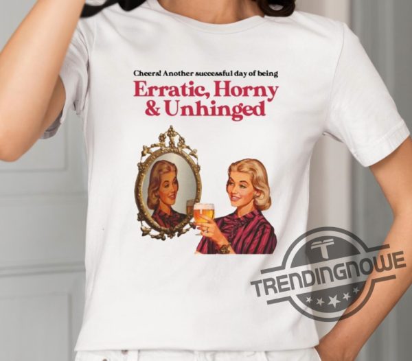 Cheers Another Successful Day Of Being Erratic Horny And Unhinged Shirt trendingnowe 1