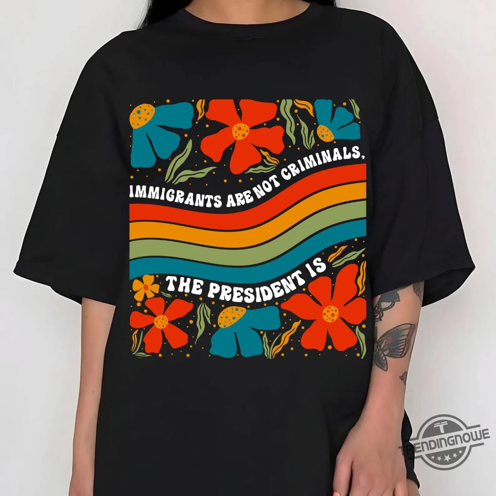 Immigrants Are Not Criminals The President Is Shirt 6 Immigrants Are Not Criminals The President Is Shirt